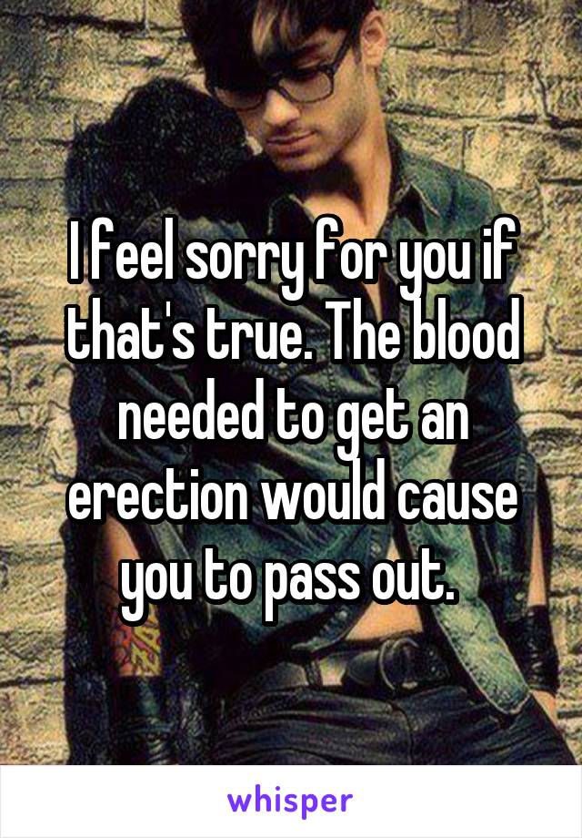 I feel sorry for you if that's true. The blood needed to get an erection would cause you to pass out. 