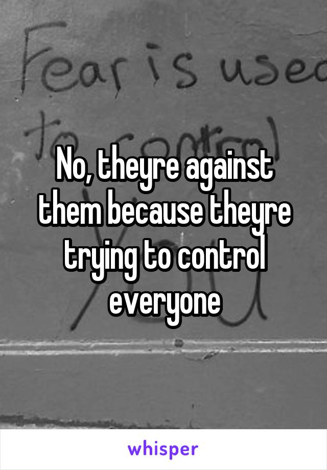 No, theyre against them because theyre trying to control everyone