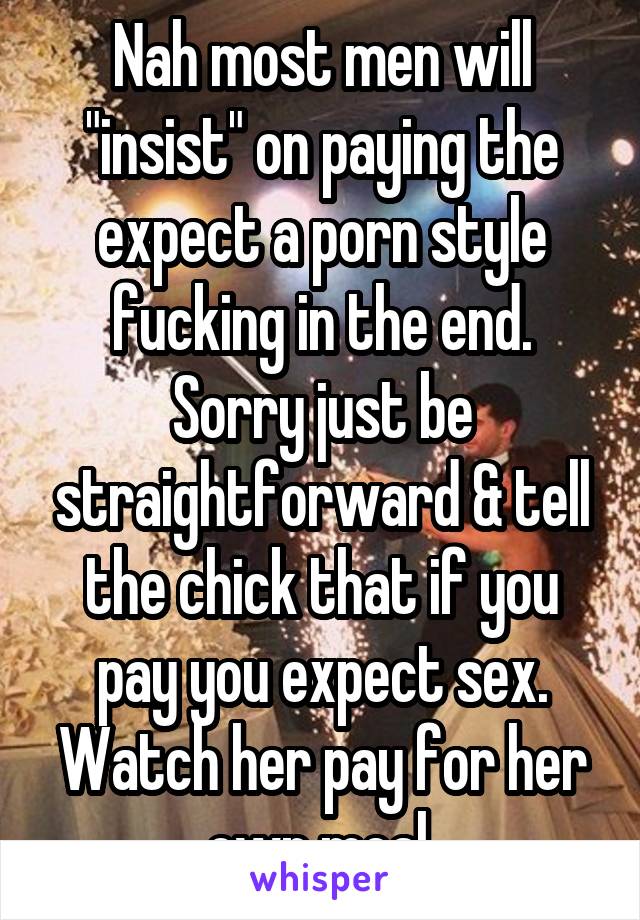 Nah most men will "insist" on paying the expect a porn style fucking in the end. Sorry just be straightforward & tell the chick that if you pay you expect sex. Watch her pay for her own meal.