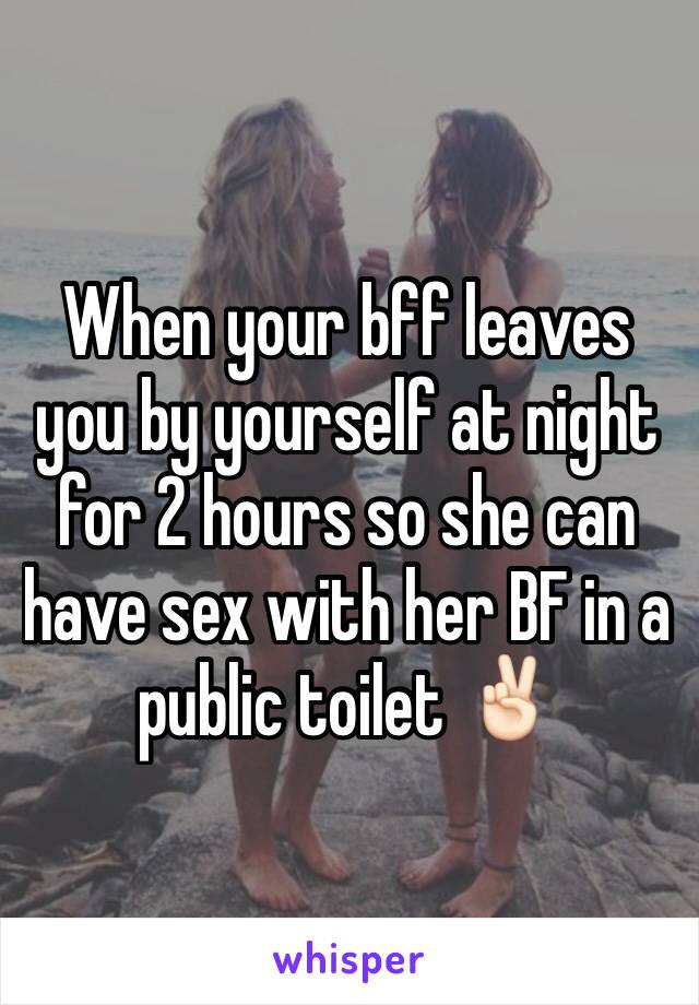 When your bff leaves you by yourself at night for 2 hours so she can have sex with her BF in a public toilet ✌🏻️