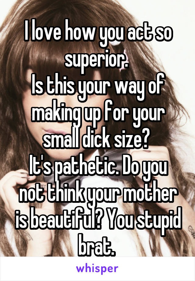 I love how you act so superior. 
Is this your way of making up for your small dick size? 
It's pathetic. Do you not think your mother is beautiful? You stupid brat. 