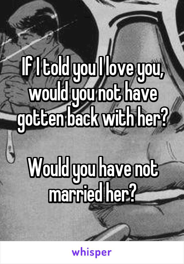 If I told you I love you, would you not have gotten back with her?

Would you have not married her?