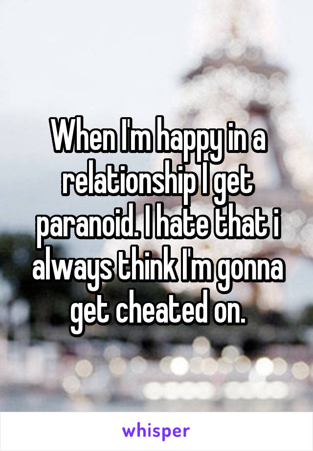 When I'm happy in a relationship I get paranoid. I hate that i always think I'm gonna get cheated on.