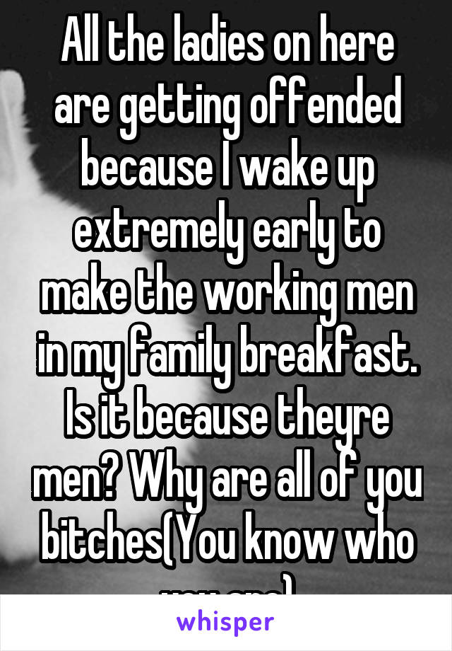 All the ladies on here are getting offended because I wake up extremely early to make the working men in my family breakfast. Is it because theyre men? Why are all of you bitches(You know who you are)