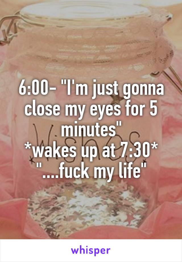 6:00- "I'm just gonna close my eyes for 5 minutes"
*wakes up at 7:30*
"....fuck my life"