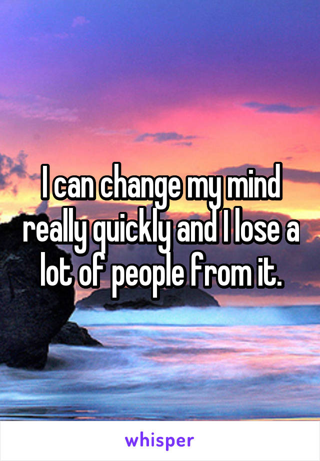 I can change my mind really quickly and I lose a lot of people from it.