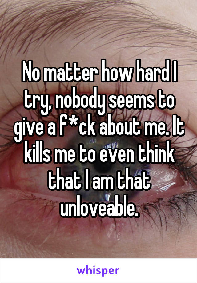 No matter how hard I try, nobody seems to give a f*ck about me. It kills me to even think that I am that unloveable.