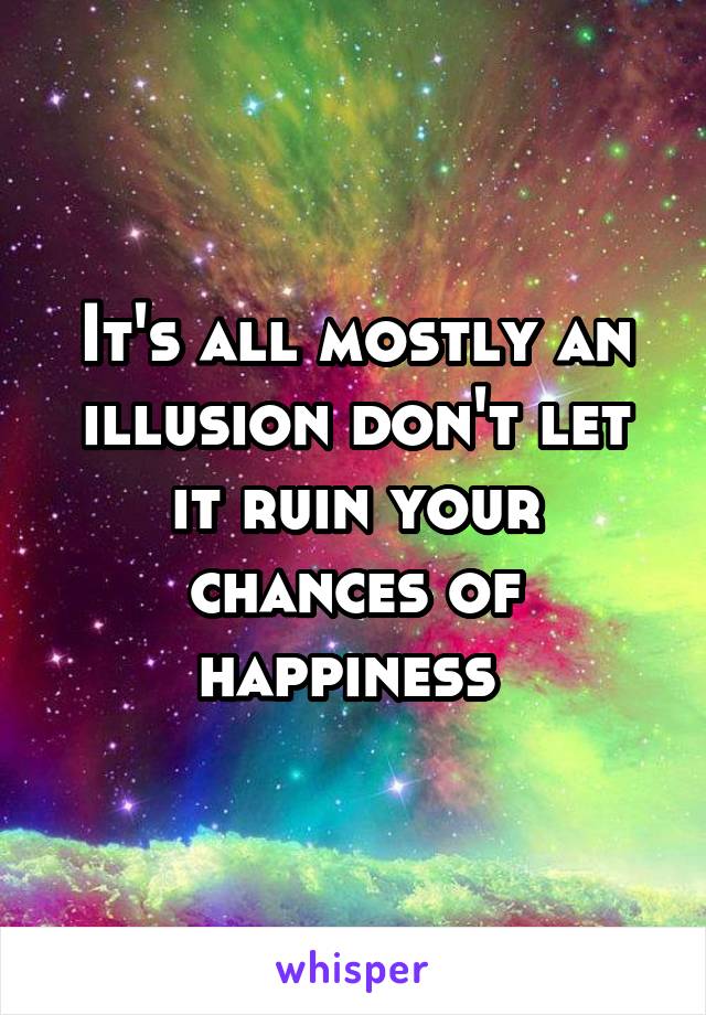 It's all mostly an illusion don't let it ruin your chances of happiness 