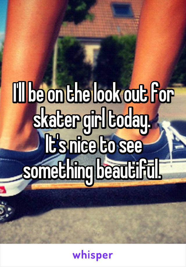 I'll be on the look out for skater girl today. 
It's nice to see something beautiful. 