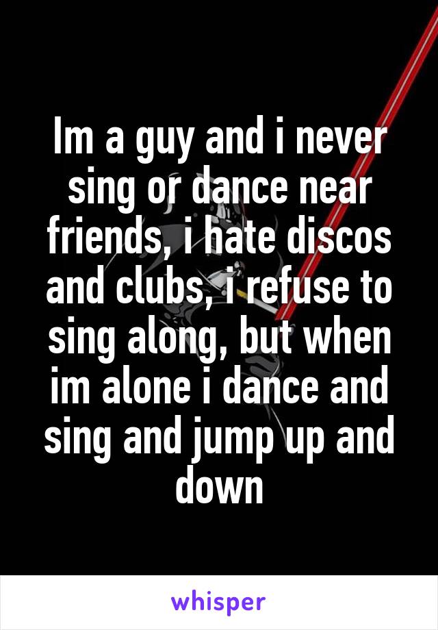 Im a guy and i never sing or dance near friends, i hate discos and clubs, i refuse to sing along, but when im alone i dance and sing and jump up and down