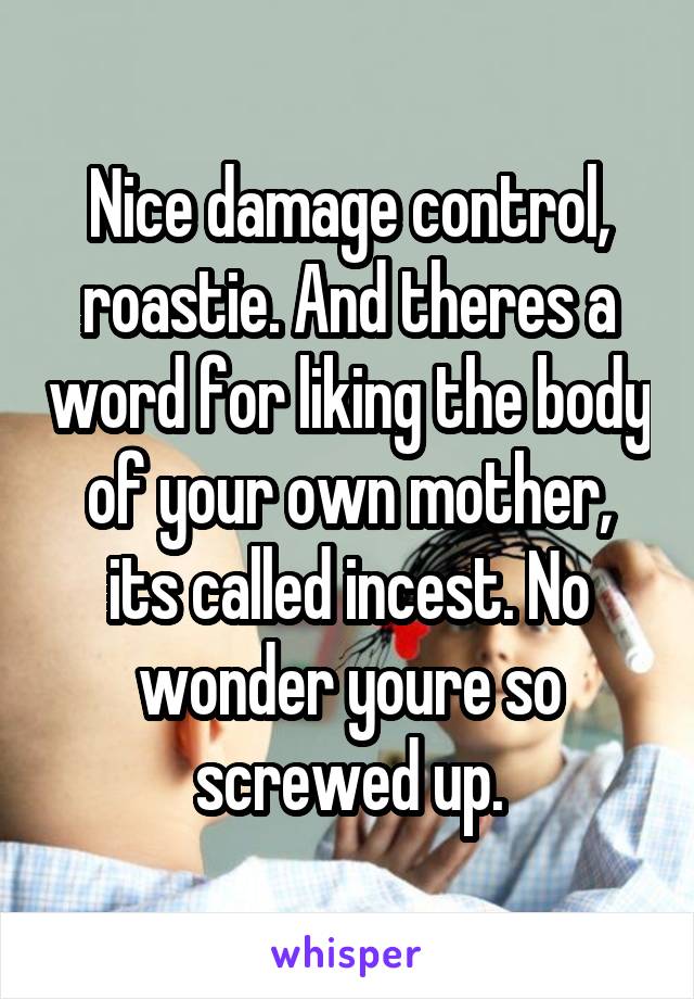 Nice damage control, roastie. And theres a word for liking the body of your own mother, its called incest. No wonder youre so screwed up.