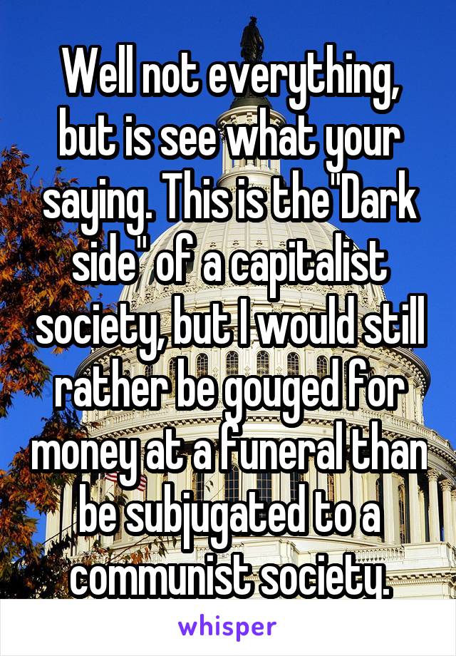 Well not everything, but is see what your saying. This is the"Dark side" of a capitalist society, but I would still rather be gouged for money at a funeral than be subjugated to a communist society.