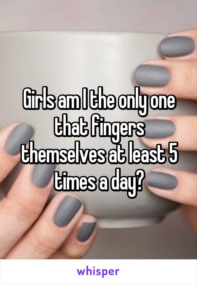 Girls am I the only one that fingers themselves at least 5 times a day?