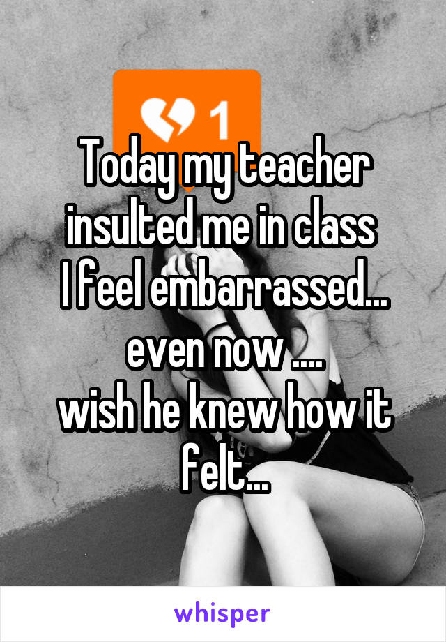 Today my teacher insulted me in class 
I feel embarrassed... even now ....
wish he knew how it felt...