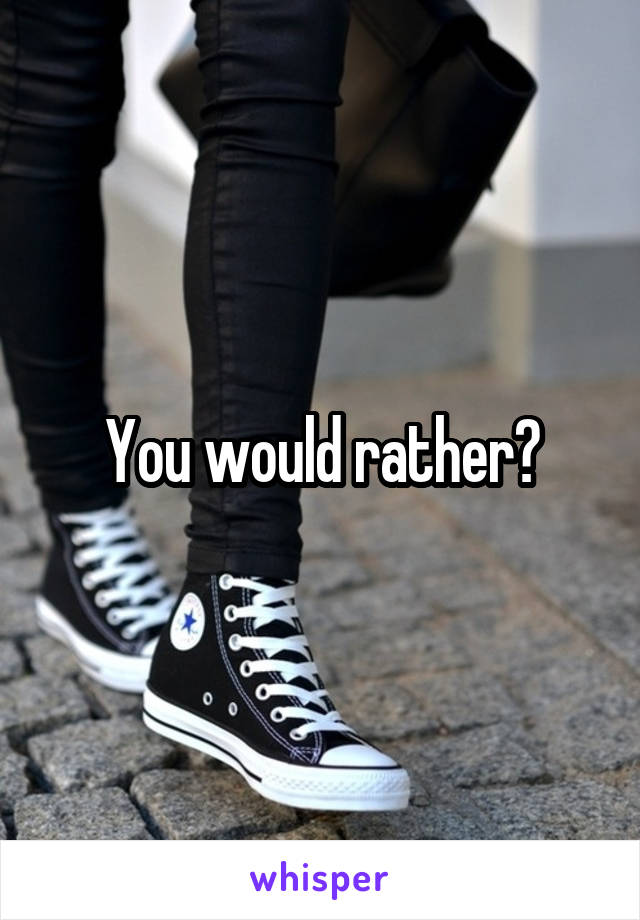 You would rather?