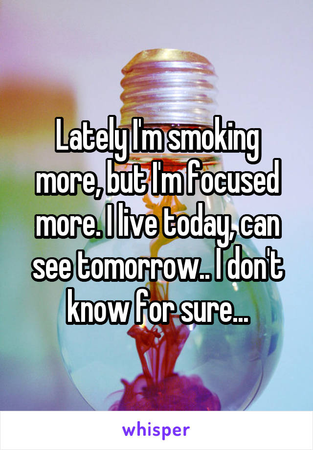 Lately I'm smoking more, but I'm focused more. I live today, can see tomorrow.. I don't know for sure...