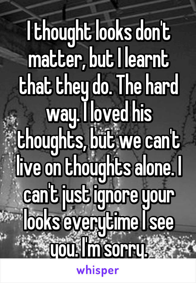 I thought looks don't matter, but I learnt that they do. The hard way. I loved his thoughts, but we can't live on thoughts alone. I can't just ignore your looks everytime I see you. I'm sorry.