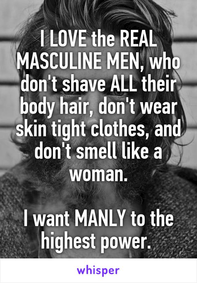 I LOVE the REAL MASCULINE MEN, who don't shave ALL their body hair, don't wear skin tight clothes, and don't smell like a woman.

I want MANLY to the highest power. 