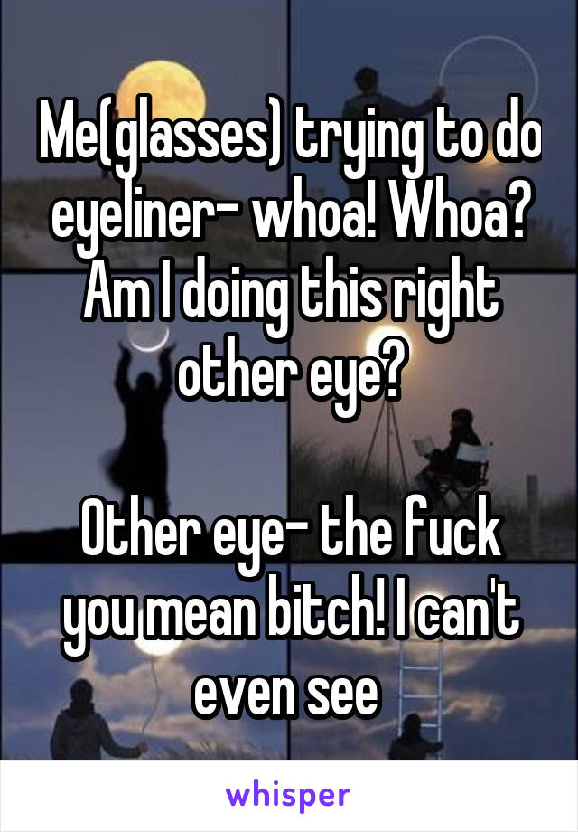 Me(glasses) trying to do eyeliner- whoa! Whoa? Am I doing this right other eye?

Other eye- the fuck you mean bitch! I can't even see 