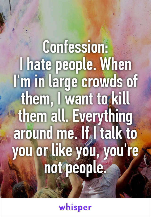 Confession:
I hate people. When I'm in large crowds of them, I want to kill them all. Everything around me. If I talk to you or like you, you're not people.