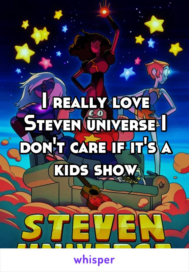 I really love Steven universe I don't care if it's a kids show