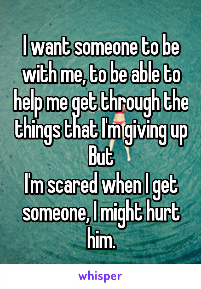 I want someone to be with me, to be able to help me get through the things that I'm giving up
But
I'm scared when I get someone, I might hurt him.