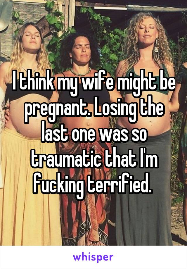 I think my wife might be pregnant. Losing the last one was so traumatic that I'm fucking terrified. 