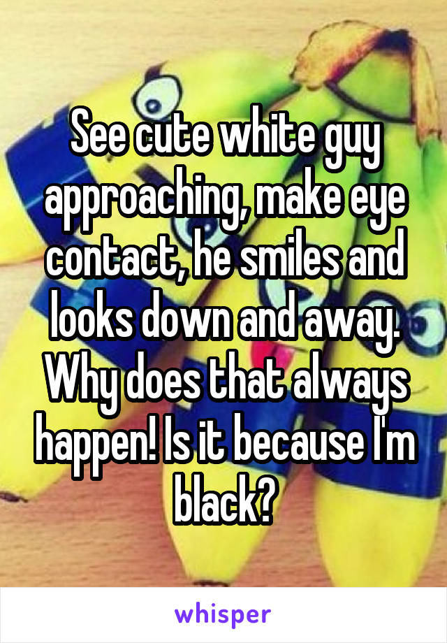 See cute white guy approaching, make eye contact, he smiles and looks down and away. Why does that always happen! Is it because I'm black?