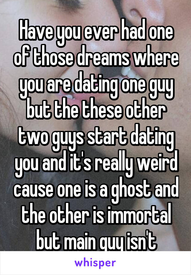 Have you ever had one of those dreams where you are dating one guy but the these other two guys start dating you and it's really weird cause one is a ghost and the other is immortal but main guy isn't