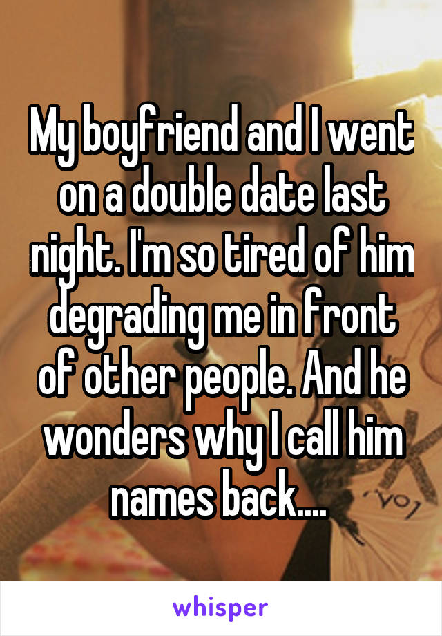 My boyfriend and I went on a double date last night. I'm so tired of him degrading me in front of other people. And he wonders why I call him names back.... 