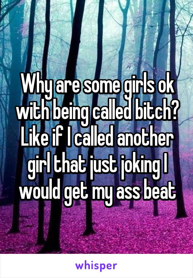 Why are some girls ok with being called bitch? Like if I called another girl that just joking I would get my ass beat