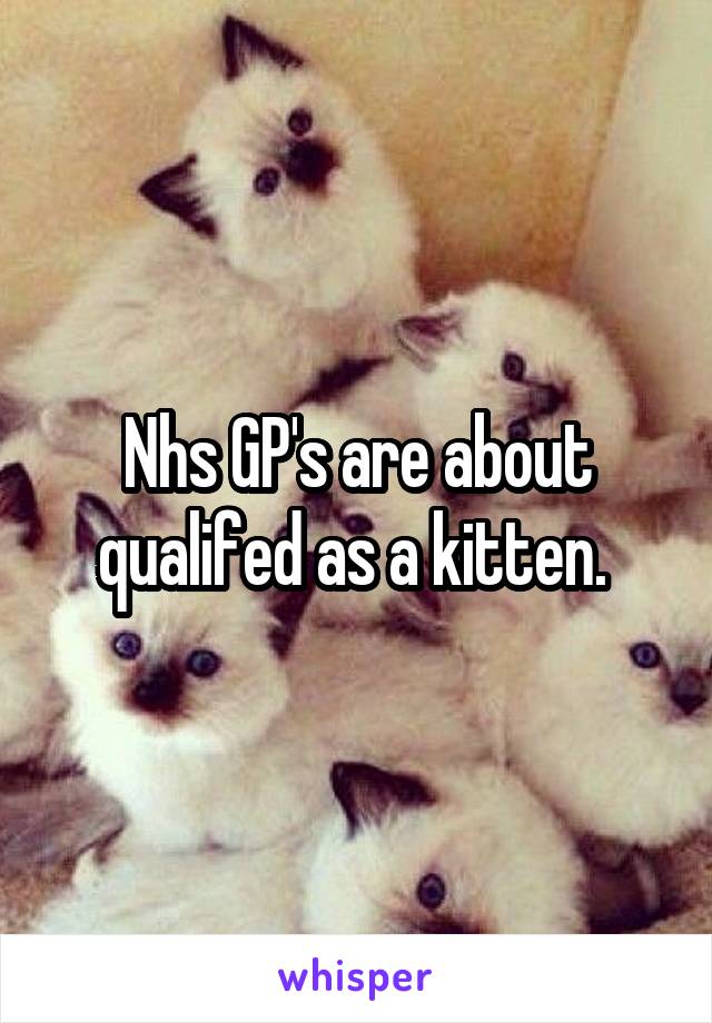 Nhs GP's are about qualifed as a kitten. 