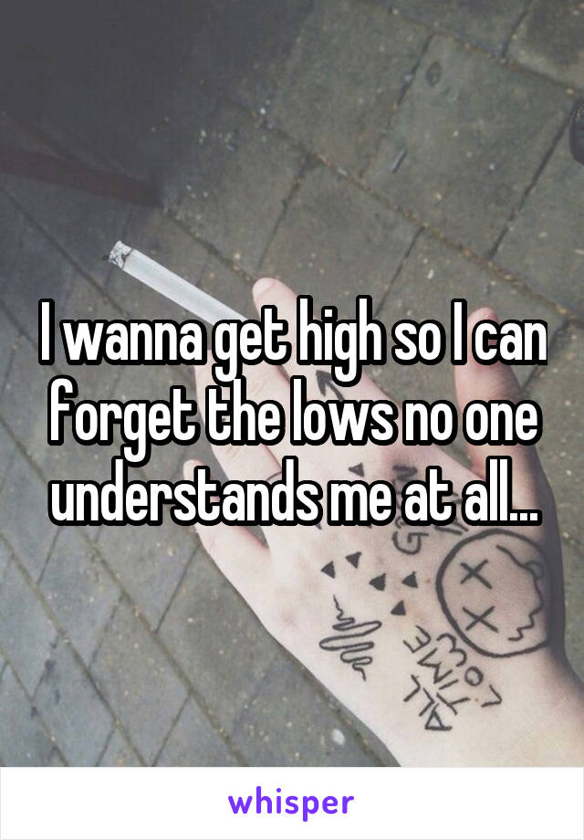 I wanna get high so I can forget the lows no one understands me at all...