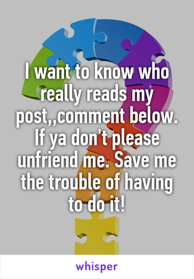 I want to know who really reads my post,,comment below. If ya don't please unfriend me. Save me the trouble of having to do it!