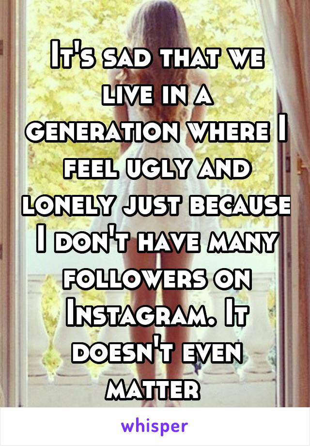 It's sad that we live in a generation where I feel ugly and lonely just because I don't have many followers on Instagram. It doesn't even matter 