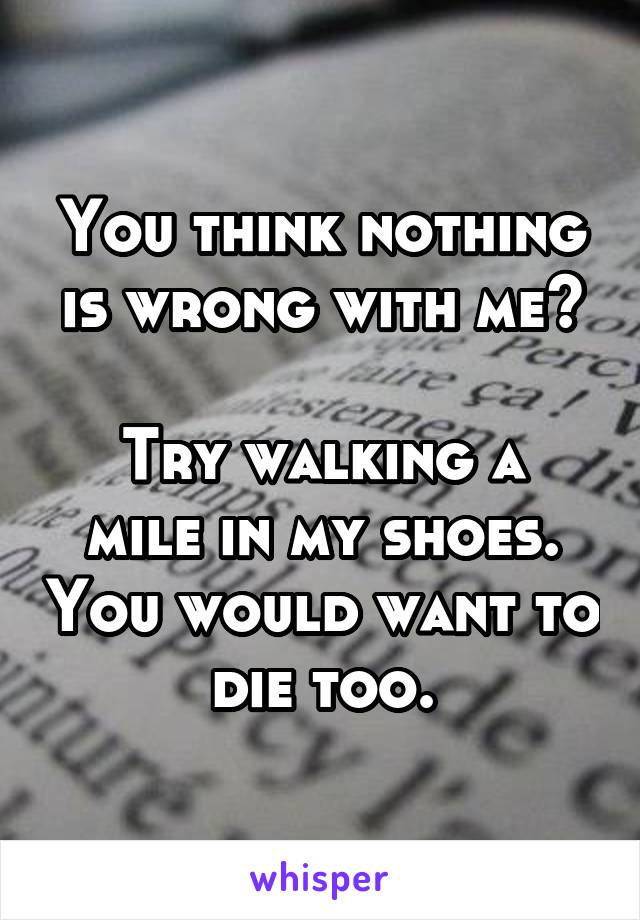 You think nothing is wrong with me?

Try walking a mile in my shoes. You would want to die too.