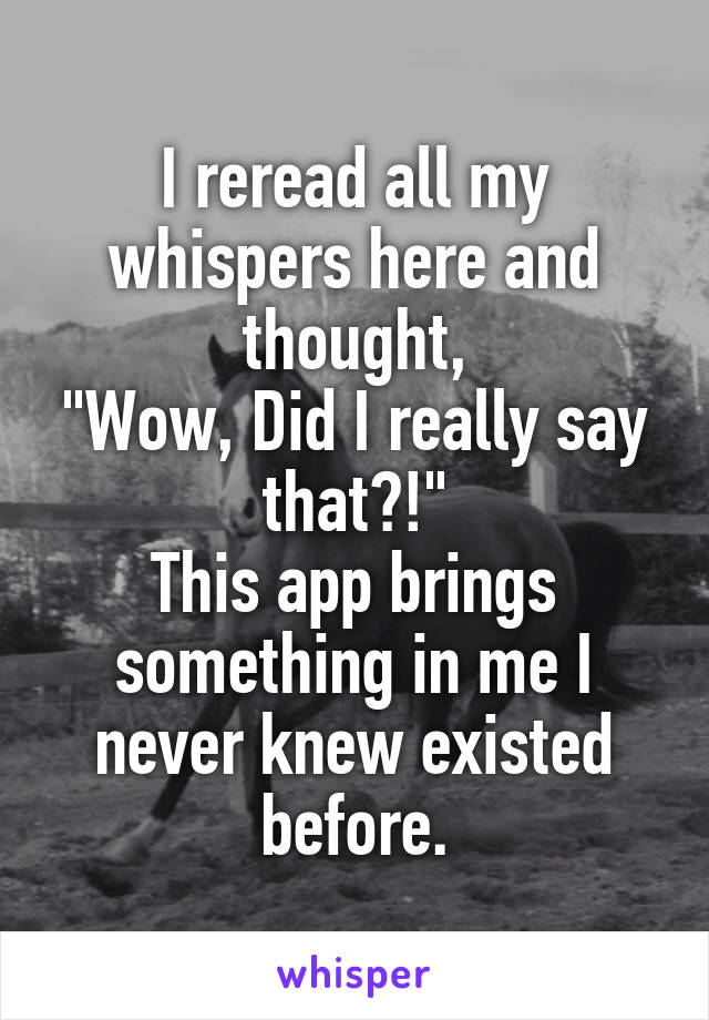 I reread all my whispers here and thought,
"Wow, Did I really say that?!"
This app brings something in me I never knew existed before.