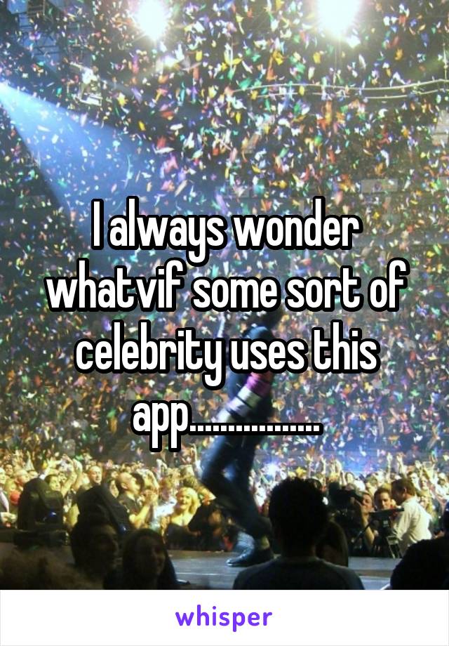 I always wonder whatvif some sort of celebrity uses this app.................