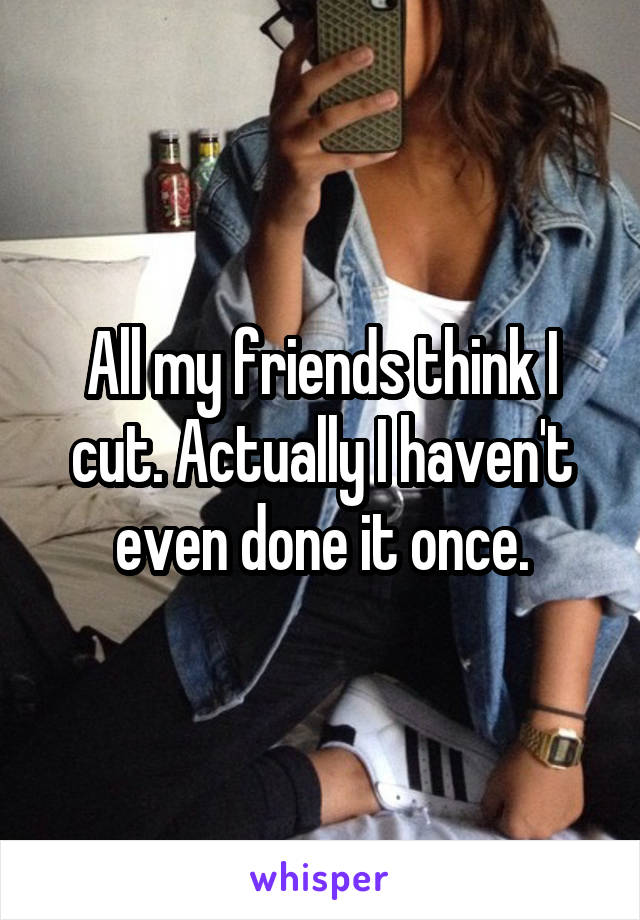 All my friends think I cut. Actually I haven't even done it once.