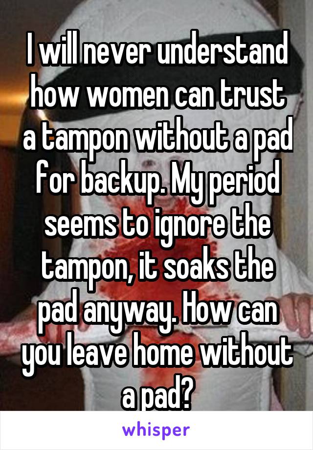 I will never understand how women can trust a tampon without a pad for backup. My period seems to ignore the tampon, it soaks the pad anyway. How can you leave home without a pad?