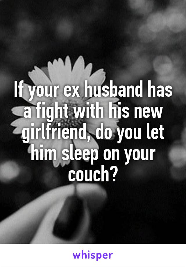 If your ex husband has a fight with his new girlfriend, do you let him sleep on your couch?