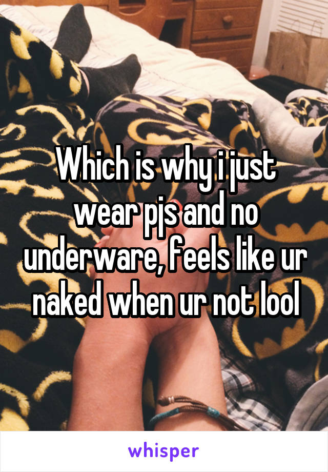 Which is why i just wear pjs and no underware, feels like ur naked when ur not lool