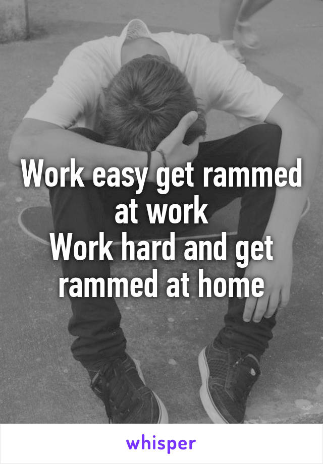 Work easy get rammed at work
Work hard and get rammed at home