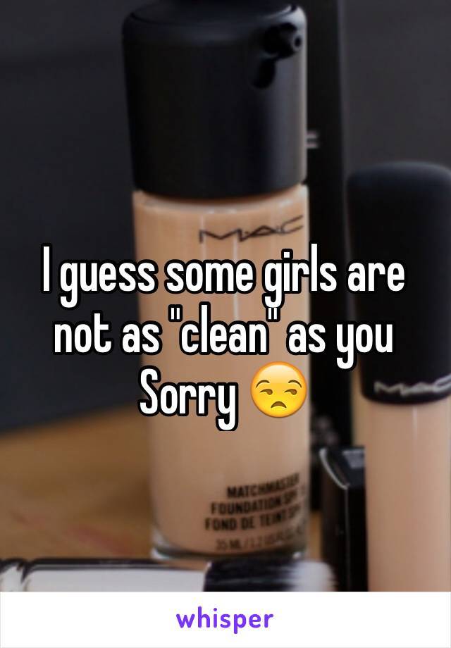 I guess some girls are not as "clean" as you
Sorry 😒