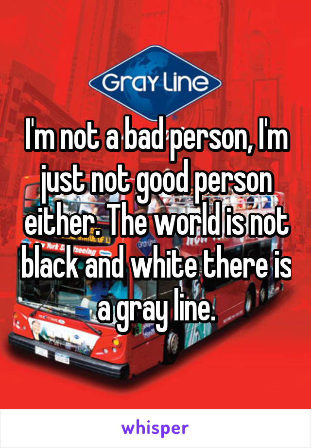 I'm not a bad person, I'm just not good person either. The world is not black and white there is a gray line.