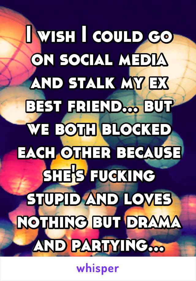 I wish I could go on social media and stalk my ex best friend... but we both blocked each other because she's fucking stupid and loves nothing but drama and partying...