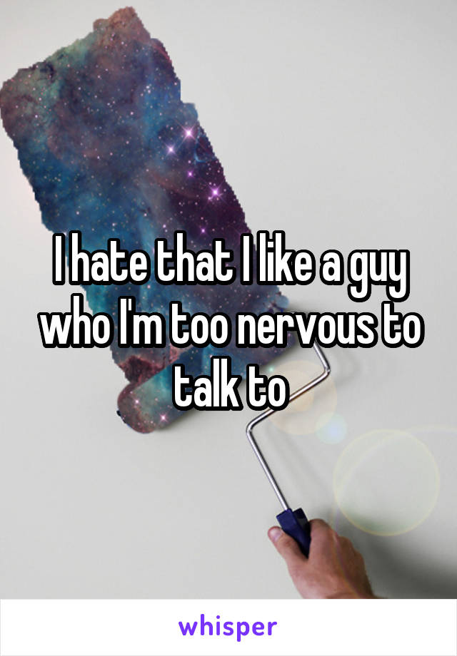 I hate that I like a guy who I'm too nervous to talk to