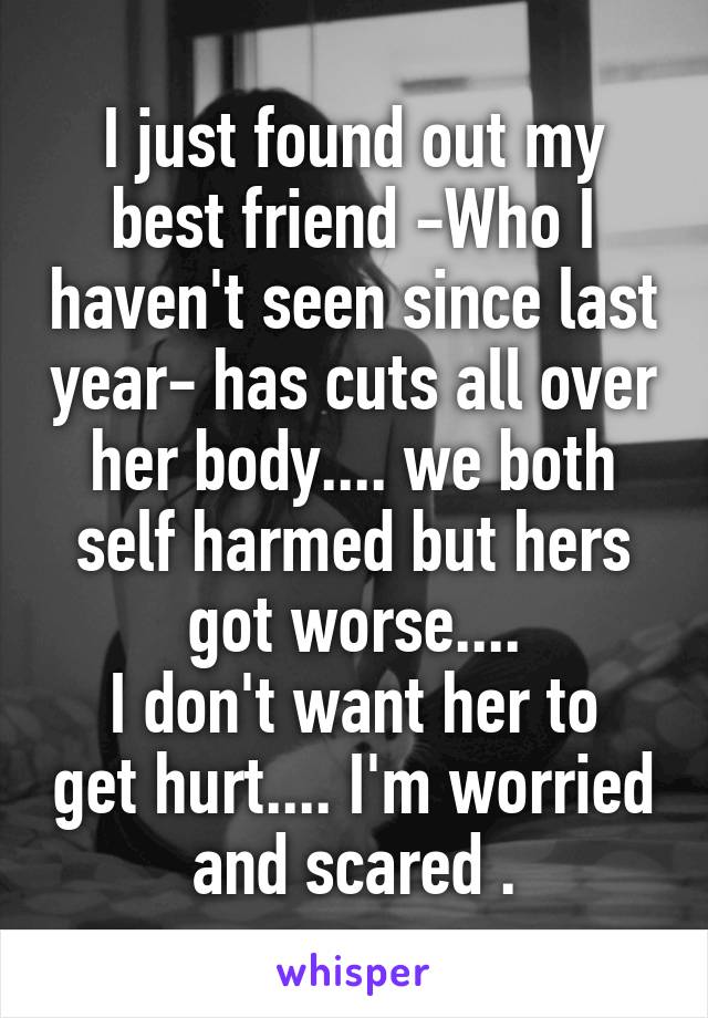 I just found out my best friend -Who I haven't seen since last year- has cuts all over her body.... we both self harmed but hers got worse....
I don't want her to get hurt.... I'm worried and scared .