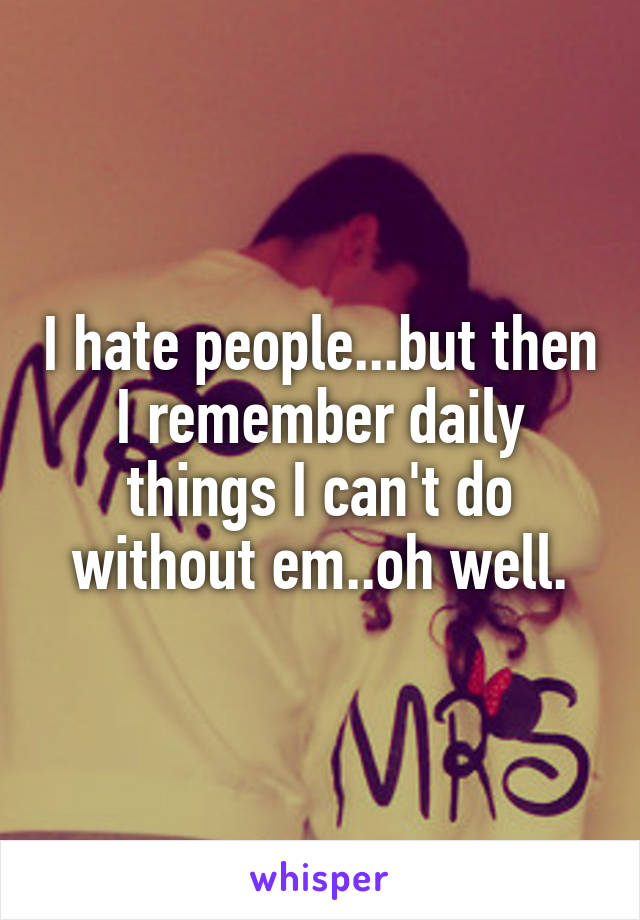 I hate people...but then I remember daily things I can't do without em..oh well.