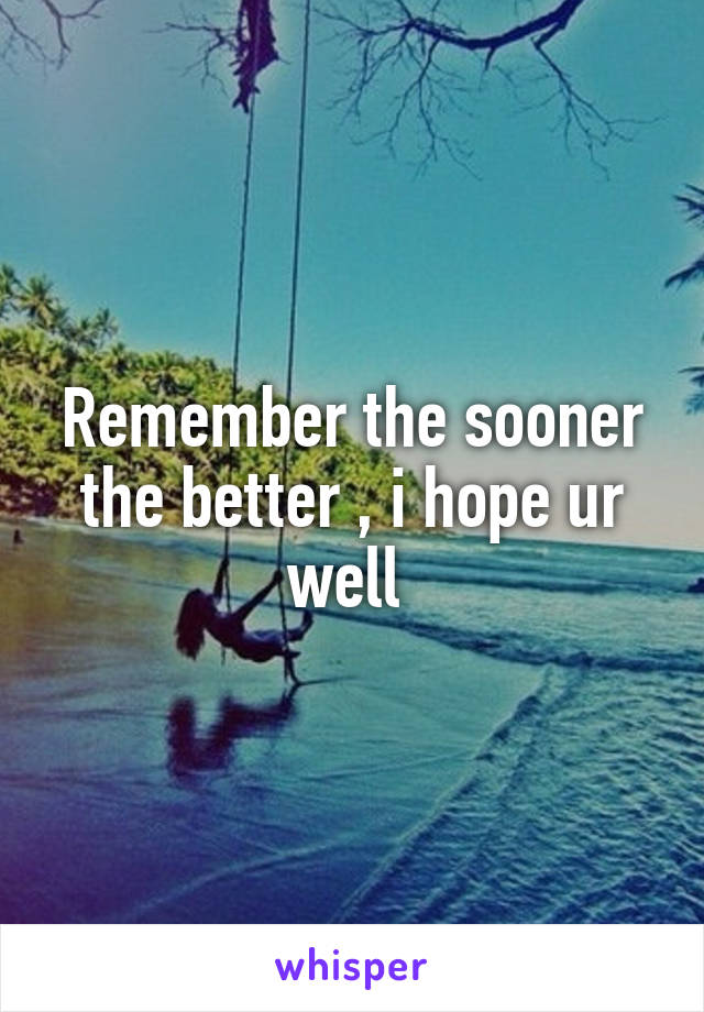 Remember the sooner the better , i hope ur well 